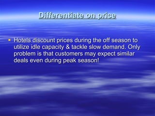 Differentiate on price Hotels discount prices during the off season to utilize idle capacity & tackle slow demand. Only problem is that customers may expect similar deals even during peak season! 