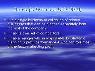Strategic Business Unit (SBU) It is a single business or collection of related businesses that can be planned separately from the rest of the company. It has its own set of competitors. It has a manger who is responsible for strategic planning & profit performance & who controls most of the factors affecting profit. 