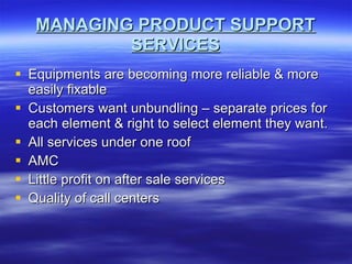 MANAGING PRODUCT SUPPORT SERVICES Equipments are becoming more reliable & more easily fixable Customers want unbundling – separate prices for each element & right to select element they want. All services under one roof AMC Little profit on after sale services Quality of call centers 