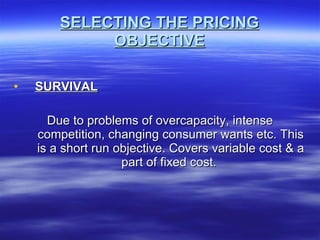 SELECTING THE PRICING OBJECTIVE SURVIVAL Due to problems of overcapacity, intense competition, changing consumer wants etc. This is a short run objective. Covers variable cost & a part of fixed cost.  