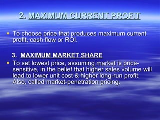 2.  MAXIMUM CURRENT PROFIT To choose price that produces maximum current profit, cash flow or ROI. 3.  MAXIMUM MARKET SHARE To set lowest price, assuming market is price-sensitive, in the belief that higher sales volume will lead to lower unit cost & higher long-run profit. Also, called market-penetration pricing. 