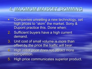 4.  MAXIMUM MARKET SKIMMING Companies unveiling a new technology, set high prices to “skim” the market. Sony & Dupont practice this. Done when: Sufficient buyers have a high current demand. Unit cost of small volume is more than offset by the price the traffic will bear. High initial price does not attract more competition. High price communicates superior product. 