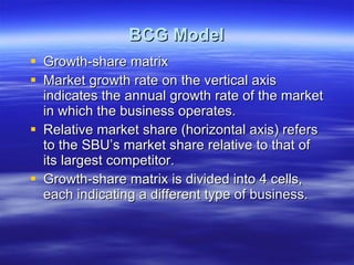 BCG Model Growth-share matrix Market growth rate on the vertical axis indicates the annual growth rate of the market in which the business operates. Relative market share (horizontal axis) refers to the SBU’s market share relative to that of its largest competitor. Growth-share matrix is divided into 4 cells, each indicating a different type of business. 
