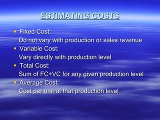 ESTIMATING COSTS Fixed Cost: Do not vary with production or sales revenue Variable Cost: Vary directly with production level Total Cost: Sum of FC+VC for any given production level Average Cost: Cost per unit at that production level 