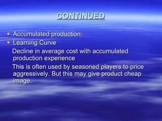 CONTINUED Accumulated production: Learning Curve Decline in average cost with accumulated production experience This is often used by seasoned players to price aggressively. But this may give product cheap image.  