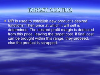 TARGET COSTING MR is used to establish new product’s desired functions. Then price at which it will sell is determined. The desired profit margin is deducted from this price, leaving the target cost. If final cost can be brought within this range, they proceed, else the product is scrapped. 
