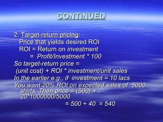 CONTINUED 2.  Target-return pricing : Price that yields desired ROI ROI = Return on  investment =  Profit/Investment * 100 So target-return price =  (unit cost) + ROI * investment/unit sales In the earlier e.g., if  investment = 10 lacs You want 20% ROI on expected sales of  5000 shirts. Then price = (500) + .20*1000000/5000 = 500 + 40  = 540  