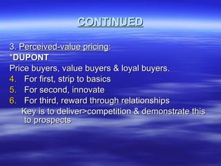 CONTINUED 3.  Perceived-value pricing : * DUPONT Price buyers, value buyers & loyal buyers. For first, strip to basics For second, innovate For third, reward through relationships Key is to deliver>competition & demonstrate this to prospects 