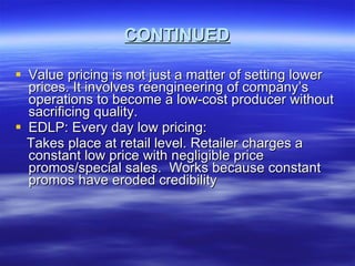 CONTINUED Value pricing is not just a matter of setting lower prices. It involves reengineering of company’s operations to become a low-cost producer without sacrificing quality. EDLP: Every day low pricing: Takes place at retail level. Retailer charges a constant low price with negligible price promos/special sales.  Works because constant promos have eroded credibility 