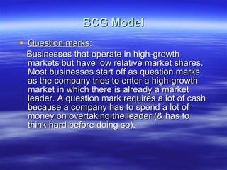 BCG Model Question marks : Businesses that operate in high-growth markets but have low relative market shares. Most businesses start off as question marks as the company tries to enter a high-growth market in which there is already a market leader. A question mark requires a lot of cash because a company has to spend a lot of money on overtaking the leader (& has to think hard before doing so). 