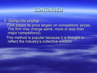 CONTINUED 5.  Going-rate pricing : Firm bases its price largely on competitors’ prices. The firm may charge same, more or less than major competitor(s).  This method is popular because it is thought to reflect the industry’s collective wisdom. 