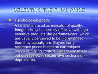SELECTING THE FINAL PRICE Psychological pricing : Price is often used as indicator of quality. Image pricing is specially effective with ego-sensitive products like perfumes/cars, which are usually perceived to be higher priced than they actually are. Buyers carry reference prices based on current/past prices or buying context. Sellers use this to put dresses etc. in expensive sections of dept. stores. 