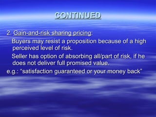 CONTINUED 2.  Gain-and-risk sharing pricing : Buyers may resist a proposition because of a high perceived level of risk. Seller has option of absorbing all/part of risk, if he does not deliver full promised value.  e.g.: “satisfaction guaranteed or your money back”  
