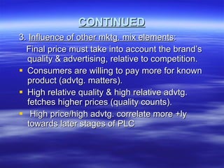 CONTINUED 3.  Influence of other mktg. mix elements : Final price must take into account the brand’s quality & advertising, relative to competition. Consumers are willing to pay more for known product (advtg. matters). High relative quality & high relative advtg. fetches higher prices (quality counts). High price/high advtg. correlate more +ly towards later stages of PLC 