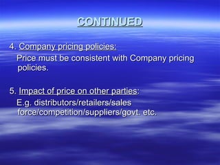 CONTINUED 4.  Company pricing policies: Price must be consistent with Company pricing policies. 5.  Impact of price on other parties : E.g. distributors/retailers/sales force/competition/suppliers/govt. etc. 