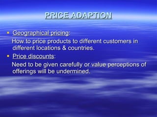 PRICE ADAPTION Geographical pricing : How to price products to different customers in different locations & countries. Price discounts : Need to be given carefully or value perceptions of offerings will be undermined. 