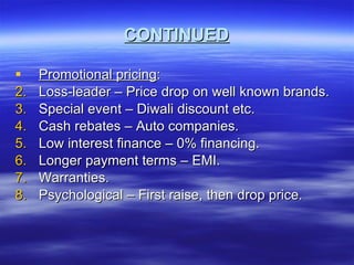 CONTINUED Promotional pricing : Loss-leader – Price drop on well known brands. Special event – Diwali discount etc. Cash rebates – Auto companies. Low interest finance – 0% financing. Longer payment terms – EMI. Warranties. Psychological – First raise, then drop price. 