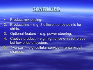 CONTINUED Product-mix pricing : Product line – e.g. 3 different price points for shirts. Optional-feature – e.g. power steering. Captive product – e.g. high price of razor blade, but low price of system. Two-part – e.g. cellular service – rental + call charges. 