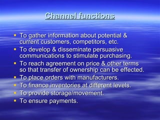 Channel functions To gather information about potential & current customers, competitors, etc. To develop & disseminate persuasive communications to stimulate purchasing. To reach agreement on price & other terms so that transfer of ownership can be effected. To place orders with manufacturers. To finance inventories at different levels. To provide storage/movement. To ensure payments. 