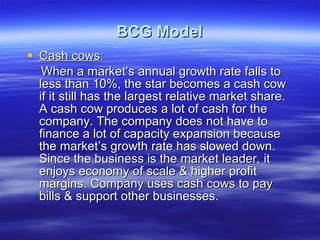 BCG Model Cash cows : When a market’s annual growth rate falls to less than 10%, the star becomes a cash cow if it still has the largest relative market share. A cash cow produces a lot of cash for the company. The company does not have to finance a lot of capacity expansion because the market’s growth rate has slowed down. Since the business is the market leader, it enjoys economy of scale & higher profit margins. Company uses cash cows to pay bills & support other businesses. 