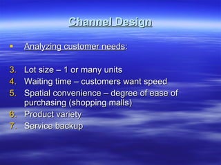 Channel Design Analyzing customer needs : Lot size – 1 or many units Waiting time – customers want speed Spatial convenience – degree of ease of purchasing (shopping malls) Product variety  Service backup  