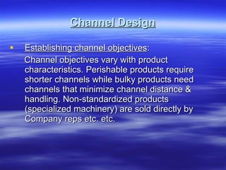 Channel Design Establishing channel objectives : Channel objectives vary with product characteristics. Perishable products require shorter channels while bulky products need channels that minimize channel distance & handling. Non-standardized products (specialized machinery) are sold directly by Company reps etc. etc. 