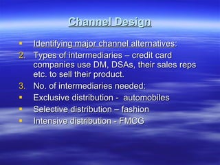 Channel Design Identifying major channel alternatives : Types of intermediaries – credit card companies use DM, DSAs, their sales reps etc. to sell their product. No. of intermediaries needed: Exclusive distribution -  automobiles Selective distribution – fashion Intensive distribution - FMCG 
