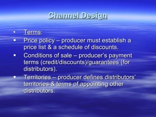 Channel Design Terms : Price policy – producer must establish a price list & a schedule of discounts. Conditions of sale – producer’s payment terms (credit/discounts)/guarantees (for distributors). Territories – producer defines distributors’ territories & terms of appointing other distributors.  
