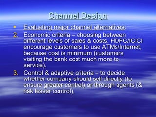 Channel Design Evaluating major channel alternatives : Economic criteria – choosing between different levels of sales & costs. HDFC/ICICI encourage customers to use ATMs/Internet, because cost is minimum (customers visiting the bank cost much more to service). Control & adaptive criteria – to decide whether company should sell directly (to ensure greater control) or through agents (& risk lesser control). 