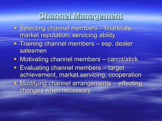 Channel Management Selecting channel members – financials, market reputation, servicing ability Training channel members – esp. dealer salesmen Motivating channel members – carrot/stick Evaluating channel members – target achievement, market servicing, cooperation Modifying channel arrangements – effecting changes when necessary 