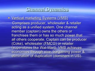 Channel Dynamics Vertical marketing Systems (VMS) Comprises producer, wholesaler & retailer acting as a unified system. One channel member (captain) owns the others or franchises them or has so much power that all others cooperate. Captain can be producer (Coke), wholesaler (FMCG) or retailer (superstores like Wal-Mart). VMS achieves economies through size, bargaining power & elimination of duplication (dominant in US).  
