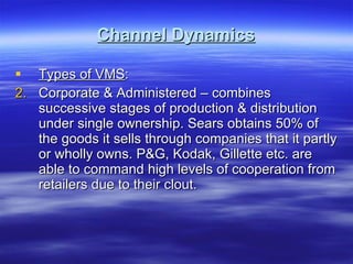 Channel Dynamics Types of VMS : Corporate & Administered – combines successive stages of production & distribution under single ownership. Sears obtains 50% of the goods it sells through companies that it partly or wholly owns. P&G, Kodak, Gillette etc. are able to command high levels of cooperation from retailers due to their clout. 