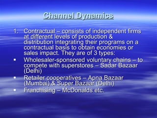 Channel Dynamics Contractual – consists of independent firms at different levels of production & distribution integrating their programs on a contractual basis to obtain economies or sales impact. They are of 3 types: Wholesaler-sponsored voluntary chains – to compete with superstores – Sadar Bazaar (Delhi) Retailer cooperatives – Apna Bazaar (Mumbai) & Super Bazaar (Delhi) Franchising – McDonalds etc. 
