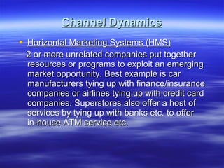 Channel Dynamics Horizontal Marketing Systems (HMS) 2 or more unrelated companies put together resources or programs to exploit an emerging market opportunity. Best example is car manufacturers tying up with finance/insurance companies or airlines tying up with credit card companies. Superstores also offer a host of services by tying up with banks etc. to offer in-house ATM service etc. 