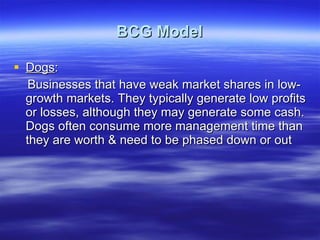 BCG Model Dogs : Businesses that have weak market shares in low-growth markets. They typically generate low profits or losses, although they may generate some cash. Dogs often consume more management time than they are worth & need to be phased down or out 