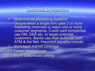 Channel Dynamics Multichannel Marketing Systems Occurs when a single firm uses 2 or more marketing channels to reach one or more customer segments. Credit card companies use DM, DSA etc. to target potential customers. Banks use their in-house staff, ATM & the Net. Important benefits include: Increased market coverage Lower channel cost More customized selling 