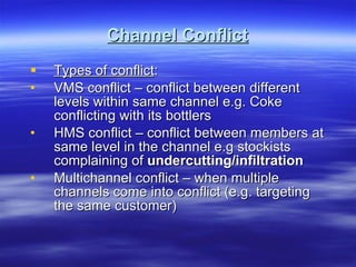 Channel Conflict Types of conflict : VMS conflict – conflict between different levels within same channel e.g. Coke conflicting with its bottlers HMS conflict – conflict between members at same level in the channel e.g stockists complaining of  undercutting/infiltration Multichannel conflict – when multiple channels come into conflict (e.g. targeting the same customer) 