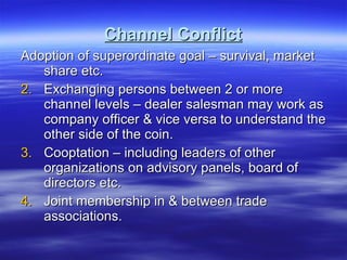 Channel Conflict Adoption of superordinate goal – survival, market share etc. Exchanging persons between 2 or more channel levels – dealer salesman may work as company officer & vice versa to understand the other side of the coin. Cooptation – including leaders of other organizations on advisory panels, board of directors etc.  Joint membership in & between trade associations. 