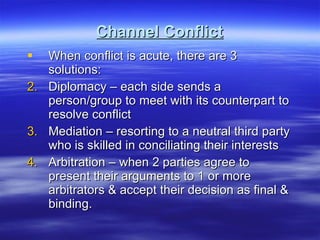 Channel Conflict When conflict is acute, there are 3 solutions: Diplomacy – each side sends a person/group to meet with its counterpart to resolve conflict Mediation – resorting to a neutral third party who is skilled in conciliating their interests Arbitration – when 2 parties agree to present their arguments to 1 or more arbitrators & accept their decision as final & binding. 