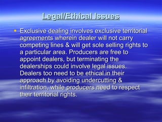 Legal/Ethical Issues Exclusive dealing involves exclusive territorial agreements wherein dealer will not carry competing lines & will get sole selling rights to a particular area. Producers are free to appoint dealers, but terminating the dealerships could involve legal issues. Dealers too need to be ethical in their approach by avoiding undercutting & infiltration, while producers need to respect their territorial rights.  
