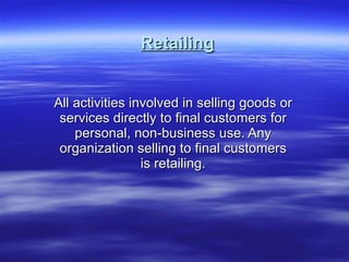 Retailing All activities involved in selling goods or services directly to final customers for personal, non-business use. Any organization selling to final customers is retailing. 