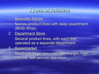 Types of retailers Specialty Stores Narrow product lines with deep assortment (Body Shop)  2.  Department Store Several product lines, with each line operated as a separate department. 3.  Supermarket Relatively large, low-cost, low-margin, high-volume, self-service operation 