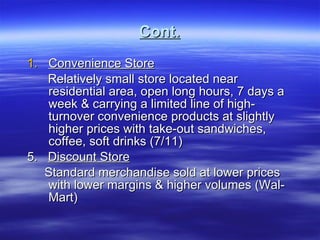 Cont. Convenience Store Relatively small store located near residential area, open long hours, 7 days a week & carrying a limited line of high-turnover convenience products at slightly higher prices with take-out sandwiches, coffee, soft drinks (7/11) 5.  Discount Store Standard merchandise sold at lower prices with lower margins & higher volumes (Wal-Mart) 