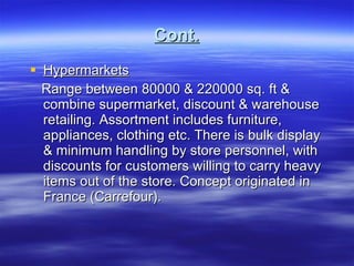 Cont. Hypermarkets Range between 80000 & 220000 sq. ft & combine supermarket, discount & warehouse retailing. Assortment includes furniture, appliances, clothing etc. There is bulk display & minimum handling by store personnel, with discounts for customers willing to carry heavy items out of the store. Concept originated in France (Carrefour).  