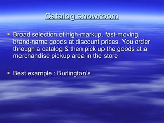 Catalog showroom Broad selection of high-markup, fast-moving, brand-name goods at discount prices. You order through a catalog & then pick up the goods at a merchandise pickup area in the store Best example : Burlington’s 
