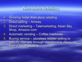 Non-store retailing Growing faster than store retailing Direct selling – Amway Direct marketing – Telemarketing, Asian Sky Shop, Amazon.com Automatic vending – Coffee machines Buying service – storeless retailer selling to specific clientele through membership discounts from a list of retailers 