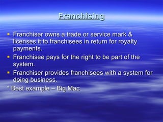 Franchising Franchiser owns a trade or service mark & licenses it to franchisees in return for royalty payments. Franchisee pays for the right to be part of the system. Franchiser provides franchisees with a system for doing business. * Best example – Big Mac 
