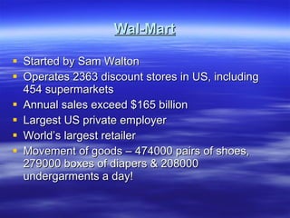 Wal-Mart Started by Sam Walton Operates 2363 discount stores in US, including 454 supermarkets Annual sales exceed $165 billion Largest US private employer World’s largest retailer Movement of goods – 474000 pairs of shoes, 279000 boxes of diapers & 208000 undergarments a day! 