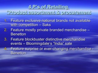 4 P’s of Retailing  *Product assortment & procurement Feature exclusive national brands not available with competition – Saks Feature mostly private branded merchandise – Benetton Feature blockbuster distinctive merchandise events – Bloomingdale’s “India” sale Feature surprise or ever-changing merchandise - Benetton  
