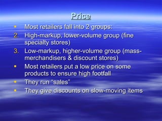 Price Most retailers fall into 2 groups: High-markup, lower-volume group (fine specialty stores) Low-markup, higher-volume group (mass-merchandisers & discount stores) Most retailers put a low price on some products to ensure high footfall They run “sales” They give discounts on slow-moving items 